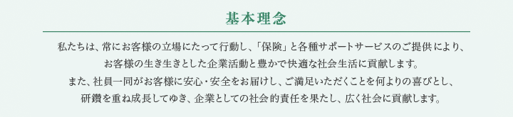 私たちは、常にお客様の立場にたって行動し、「保険」と各種サポートサービスのご提供により、お客様の生き生きとした企業活動と豊かで快適な社会生活に貢献します。また、社員一同がお客様に安心・安全とご満足をしていただくことを何よりの喜びとし、社員と共に成長し、企業としての社会的責任を果たし、広く社会に貢献します。